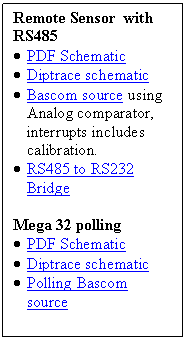 Text Box: Remote Sensor  with RS485
�	PDF Schematic
�	Diptrace schematic 
�	Bascom source using Analog comparator, interrupts includes calibration.
�	RS485 to RS232 Bridge

Mega 32 polling
�	PDF Schematic
�	Diptrace schematic 
�	Polling Bascom source